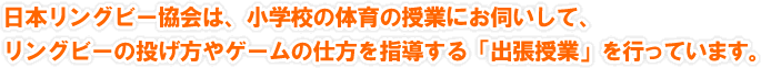 日本リングビー協会は、小学校の体育の授業にお伺いして、リングビーの投げ方やゲームの仕方を指導する「出張授業」を行っています。